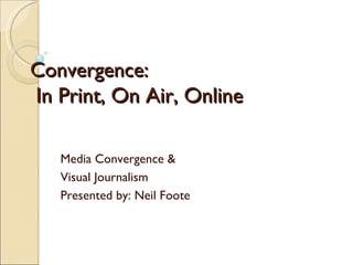 Convergence:   In Print, On Air, Online Media Convergence & Visual Journalism Presented by: Neil Foote 