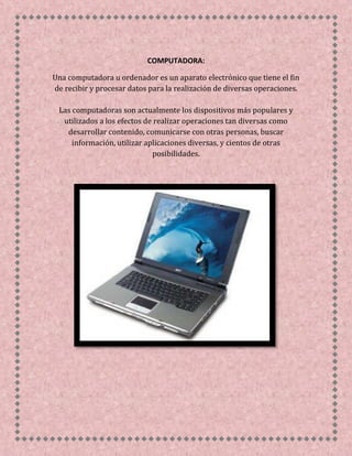 COMPUTADORA:
Una computadora u ordenador es un aparato electrónico que tiene el fin
de recibir y procesar datos para la realización de diversas operaciones.
Las computadoras son actualmente los dispositivos más populares y
utilizados a los efectos de realizar operaciones tan diversas como
desarrollar contenido, comunicarse con otras personas, buscar
información, utilizar aplicaciones diversas, y cientos de otras
posibilidades.
 