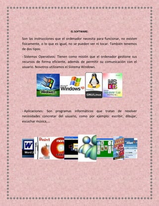 EL SOFTWARE:
Son las instrucciones que el ordenador necesita para funcionar, no existen
físicamente, o lo que es igual, no se pueden ver ni tocar. También tenemos
de dos tipos:
- Sistemas Operativos: Tienen como misión que el ordenador gestione sus
recursos de forma eficiente, además de permitir su comunicación con el
usuario. Nosotros utilizamos el Sistema Windows.
- Aplicaciones: Son programas informáticos que tratan de resolver
necesidades concretar del usuario, como por ejemplo: escribir, dibujar,
escuchar música,...
 