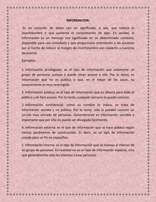INFORMACION:
Es un conjunto de datos con un significado, o sea, que reduce la
incertidumbre o que aumenta el conocimiento de algo. En verdad, la
información es un mensaje con significado en un determinado contexto,
disponible para uso inmediato y que proporciona orientación a las acciones
por el hecho de reducir el margen de incertidumbre con respecto a nuestras
decisiones
Ejemplos:
1. Información privilegiada: es el tipo de información que solamente un
grupo de personas conoce o puede tener acceso a ella. Por lo tanto, es
información que no es pública o que, en el mejor de los casos, su
conocimiento es muy restringido.
2. Información pública: es el tipo de información que es abierta para todo el
público y de fácil acceso. Por lo tanto, cualquier persona la puede conocer.
3. Información confidencial: como su nombre lo indica, se trata de
información secreta y no pública. Por lo tanto, solo la pueden conocer un
círculo muy cerrado de personas. Generalmente es información sensible e
importante que por ello no puede ser divulgada fácilmente.
4. Información externa: es el tipo de información que se hace pública según
ciertos parámetros de construcción. Es decir, es un tipo de información
creada para un fin en específico.
5. Información interna: es el tipo de información que se maneja al interior de
un grupo de personas. En realidad no es un tipo de información especial, sino
que generalmente solo les interesa a esas personas.
 
