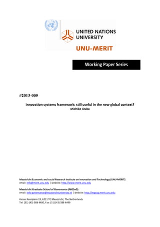  
                                                    
                                                    
                                                        Working Paper Series 
                                                                                               
                                                    
                                                    
                                                    
                                                    
#2013-005

     Innovation systems framework: still useful in the new global context? 
                                           Michiko Iizuka 
 
 
 
 
 
 
 
 
 
 
 
 
 
 
 
 
 
Maastricht Economic and social Research institute on Innovation and Technology (UNU‐MERIT) 
email: info@merit.unu.edu | website: http://www.merit.unu.edu 
 
Maastricht Graduate School of Governance (MGSoG) 
email: info‐governance@maastrichtuniversity.nl | website: http://mgsog.merit.unu.edu 
 
Keizer Karelplein 19, 6211 TC Maastricht, The Netherlands 
Tel: (31) (43) 388 4400, Fax: (31) (43) 388 4499 
 