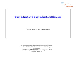 Open Education & Open Educational Services What’s in it for the UNU? By: Andreas Meiszner – Senior Researcher & Project Manager,  UNU-MERIT, CCG (Collaborative Creativity Group) prepared for: UNU  Meeting, UNU-IIST, Macau,  1-3  September  2010 --- public version ---                           