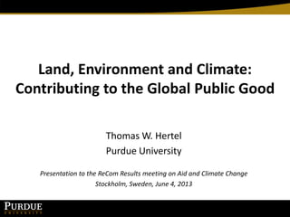 Land, Environment and Climate:
Contributing to the Global Public Good
Thomas W. Hertel
Purdue University
Presentation to the ReCom Results meeting on Aid and Climate Change
Stockholm, Sweden, June 4, 2013
 