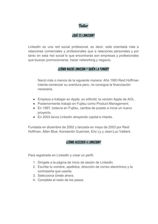 Taller  
¿Qué es LinkedIn? 
 
LinkedIn es una ​red social profesional​, es decir, está orientada más a
relaciones comerciales y profesionales que a relaciones personales y por
tanto en esta red social lo que encontrarás son empresas y profesionales
que buscan promocionarse, hacer networking y negocio.
¿Cómo nació LinkedIn y quién la fundó?
Nació más o menos de la siguiente manera: Año 1993 Reid Hoffman
intenta comenzar su aventura pero, no consigue la financiación
necesaria.
● Empieza a trabajar en Apple, en eWorld, la versión Apple de AOL.
● Posteriormente trabajó en Fujitsu como Product Management.
● En 1997, todavía en Fujitsu, cambia de puesto e inicia un nuevo
proyecto.
● En 2003 lanza Linkedin atrayendo capital e interés.
Fundada en diciembre de 2002 y lanzada en mayo de 2003 por Reid
Hoffman, Allen Blue, Konstantin Guericke, Eric Ly y Jean-Luc Vaillant.
¿Cómo acceder a LinkedIn? 
Para registrarte en LinkedIn y crear un perfil:
1. Dirígete a la página de inicio de sesión de LinkedIn.
2. Escribe tu nombre, apellidos, dirección de correo electrónico y la
contraseña que usarás.
3. Selecciona Únete ahora.
4. Completa el resto de los pasos.
 
 
 
 