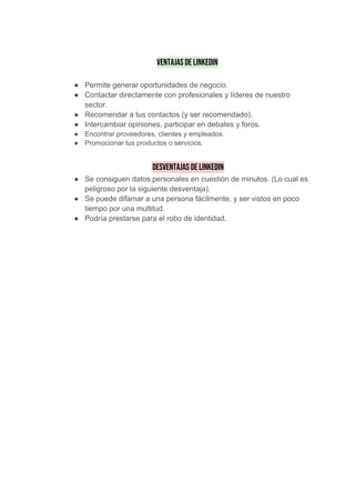  
Ventajas de LinkedIn   
● Permite generar oportunidades de negocio.
● Contactar directamente con profesionales y líderes de nuestro
sector.
● Recomendar a tus contactos (y ser recomendado).
● Intercambiar opiniones, participar en debates y foros.
● Encontrar proveedores, clientes y empleados.
● Promocionar tus productos o servicios.
​Desventajas de LinkedIn 
● Se consiguen datos personales en cuestión de minutos. (Lo cual es
peligroso por la siguiente desventaja).
● Se puede difamar a una persona fácilmente, y ser vistos en poco
tiempo por una multitud.
● Podría prestarse para el robo de identidad.
 