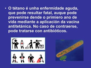 O tétano é unha enfermidade aguda, que pode resultar fatal, auque pode prevenirse dende o primiero ano de vida mediante a aplicación da vacina antitetánica. No caso de contraerse, pode tratarse con antibióticos.   