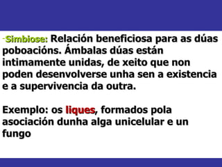 Simbiose:   Relación beneficiosa para as dúas poboacións. Ámbalas dúas están intimamente unidas, de xeito que non poden desenvolverse unha sen a existencia e a supervivencia da outra. Exemplo: os  liques , formados pola asociación dunha alga unicelular e un fungo 