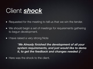 Client shock
Requested for the meeting to tell us that we win the tender.
We should begin a set of meetings for requirements gathering
to begun development.
I have raised a very strong Note
“We Already ﬁnished the development of all your
system requirements, and just would like to demo
it, to get the feedback and changes needed :)”.
Here was the shock to the client.
 