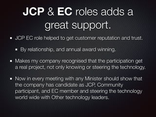 JCP & EC roles adds a
great support.
JCP EC role helped to get customer reputation and trust.
By relationship, and annual award winning.
Makes my company recognised that the participation get
a real project, not only knowing or steering the technology.
Now in every meeting with any Minister should show that
the company has candidate as JCP, Community
participant, and EC member and steering the technology
world wide with Other technology leaders.
 