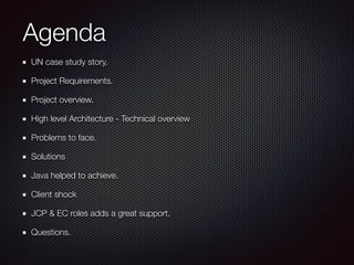 Agenda
UN case study story.
Project Requirements.
Project overview.
High level Architecture - Technical overview
Problems to face.
Solutions
Java helped to achieve.
Client shock
JCP & EC roles adds a great support.
Questions.
 