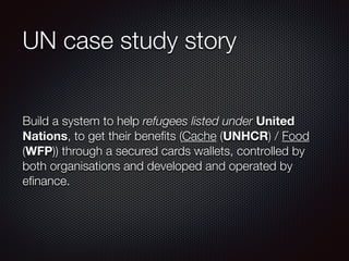 UN case study story
Build a system to help refugees listed under United
Nations, to get their beneﬁts (Cache (UNHCR) / Food
(WFP)) through a secured cards wallets, controlled by
both organisations and developed and operated by
eﬁnance.
 
