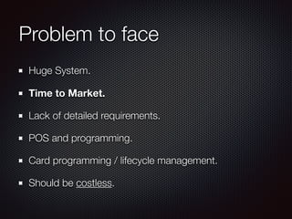 Problem to face
Huge System.
Time to Market.
Lack of detailed requirements.
POS and programming.
Card programming / lifecycle management.
Should be costless.
 