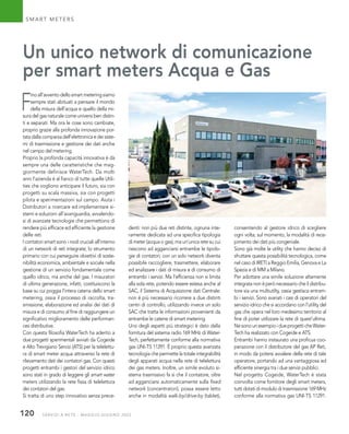 SERVIZI A RETE - MAGGIO-GIUGNO 2022
120
F
inoall’avventodellosmartmeteringsiamo
sempre stati abituati a pensare il mondo
della misura dell’acqua e quello della mi-
sura del gas naturale come universi ben distin-
ti e separati. Ma ora le cose sono cambiate,
proprio grazie alla profonda innovazione por-
tatadallacomparsadell’elettronicaedeisiste-
mi di trasmissione e gestione dei dati anche
nel campo del metering.
Proprio la profonda capacità innovativa è da
sempre una delle caratteristiche che mag-
giormente definisce WaterTech. Da molti
anni l’azienda è al fianco di tutte quelle Utili-
ties che vogliono anticipare il futuro, sia con
progetti su scala massiva, sia con progetti
pilota e sperimentazioni sul campo. Aiuta i
Distributori a ricercare ed implementare si-
stemi e soluzioni all’avanguardia, avvalendo-
si di avanzate tecnologie che permettono di
rendere più efficace ed efficiente la gestione
delle reti.
I contatori smart sono i nodi cruciali all’interno
di un network di reti integrate; lo strumento
primario con cui perseguire obiettivi di soste-
nibilità economica, ambientale e sociale nella
gestione di un servizio fondamentale come
quello idrico, ma anche del gas. I misuratori
di ultima generazione, infatti, costituiscono la
base su cui poggia l’intera catena dello smart
metering, ossia il processo di raccolta, tra-
smissione, elaborazione ed analisi dei dati di
misura e di consumo al fine di raggiungere un
significativo miglioramento delle performan-
ces distributive.
Con questa filosofia WaterTech ha aderito a
due progetti sperimentali avviati da Cogeide
e Alto Trevigiano Servizi (ATS) per la telelettu-
ra di smart meter acqua attraverso la rete di
rilevamento dati dei contatori gas. Con questi
progetti entrambi i gestori del servizio idrico
sono stati in grado di leggere gli smart water
meters utilizzando la rete fissa di telelettura
dei contatori del gas.
Si tratta di uno step innovativo senza prece-
SMART METERS
Un unico network di comunicazione
per smart meters Acqua e Gas
denti: non più due reti distinte, ognuna inte-
ramente dedicata ad una specifica tipologia
di meter (acqua o gas), ma un’unica rete su cui
riescono ad agganciarsi entrambe le tipolo-
gie di contatori; con un solo network diventa
possibile raccogliere, trasmettere, elaborare
ed analizzare i dati di misura e di consumo di
entrambi i servizi. Ma l’efficienza non si limita
alla sola rete, potendo essere estesa anche al
SAC, il Sistema di Acquisizione dati Centrale:
non è più necessario ricorrere a due distinti
centri di controllo, utilizzando invece un solo
SAC che tratta le informazioni provenienti da
entrambe le catene di smart metering.
Uno degli aspetti più strategici è dato dalla
fornitura del sistema radio 169 MHz di Water-
Tech, perfettamente conforme alla normativa
gas UNI-TS 11291. È proprio questa avanzata
tecnologia che permette la totale integrabilità
degli apparati acqua nella rete di telelettura
dei gas meters. Inoltre, un simile evoluto si-
stema trasmissivo fa sì che il contatore, oltre
ad agganciarsi automaticamente sulla fixed
network (concentratori), possa essere letto
anche in modalità walk-by/drive-by (tablet),
consentendo al gestore idrico di scegliere
ogni volta, sul momento, la modalità di rece-
pimento dei dati più congeniale.
Sono già molte le utility che hanno deciso di
sfruttare questa possibilità tecnologica, come
nel caso di IRETI a Reggio Emilia, Genova e La
Spezia e di MM a Milano.
Per adottare una simile soluzione altamente
integratanonèperònecessariocheildistribu-
tore sia una multiutilty, ossia gestisca entram-
bi i servizi. Sono svariati i casi di operatori del
servizio idrico che si accordano con l’utility del
gas che opera nel loro medesimo territorio al
fine di poter utilizzare la rete di quest’ultima.
NesonounesempioidueprogetticheWater-
Tech ha realizzato con Cogeide e ATS.
Entrambi hanno instaurato una proficua coo-
perazione con il distributore del gas AP Reti,
in modo da potersi avvalere della rete di tale
operatore, portando ad una vantaggiosa ed
efficiente sinergia tra i due servizi pubblici.
Nel progetto Cogeide, WaterTech è stata
coinvolta come fornitore degli smart meters,
tutti dotati di modulo di trasmissione 169 MHz
conforme alla normativa gas UNI-TS 11291.
 