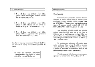 Un unique message !
Y a-t-il donc une divinité avec Allah
(Dieu) ? Non mais la plus part ne d’entre
eux ne savent pas. (27 : 61)
Y a-t-il donc une divinité avec Allah
(Dieu) ? Allah (Dieu) est très élevé au
dessus de ce qu’ils Lui associent. (27 : 63)
Y a-t-il donc une divinité avec Allah
(Dieu) ? Dis : « Apportez votre preuve si
vous êtes véridiques ! » (27 : 64)
En effet ce message concernant l’Unicité de Dieu
(i.e Tawhid en arabe) est le thème essentiel du
Coran
Un unique message !
Conclusions
Ces versets tout comme des centaines d’autres
éléments de preuve dans la Bible et dans le Coran
confirment celui-ci, message éternel, le vrai Dieu
est UNIQUE. « Tournez-vous vers moi et soyez
sauvés, Ô gens du monde entier ! «JE SUIS LE
SEUL DIEU QUI EXISTE». (Esaie 45 : 22)
Non seulement la Bible affirme que Dieu est
unique, mais elle révèle aussi que le vrai Dieu, le
Créateur, est le seul Sauveur. « Avant Moi nul
Dieu ne fut et nul autre ne sera après Moi. Moi, Je
suis le Seigneur et il n’est de Sauveur en dehors de
Moi. (Esaie 43 : 10-11)
En conséquence, selon cette affirmation, tout
autre prétendu Dieu est ou divinité est comme
Jésus, l’Esprit Saint, Brahmâ, Vishnu, Shiva,
Krishna ou Bouddha, ne sont ni des dieux ni des
manifestations de l’UNIQUE VRAI DIEU.
En effet ce message concernant
l’Unicité de Dieu (i.e Tawhid en arabe)
est le thème essentiel du Coran.
C’est à cause de telles fausses croyances que,
après que les juifs d’autres dieux, « La colère du
 