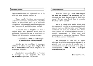 Un unique message !
Seigneur éclata contre eux. » (Nombres 25 : 3) De
même que Moïse détruisit le veau d’or.
D’autre part, les Esséniens, une communauté
Chrétienne unitariste des premiers temps, ont enduré
tortures et persécutions parce qu’ils refusèrent
d’échanger le enseignements monothéistes du Jésus
pour l’innovation de la trinité introduite par Paul.
En résumé, tous les Prophètes de Dieu y
compris Adam, Noé, Abraham, Moïse, Jésus et
Mohammad furent envoyés par le même Dieu, le
Créateur, afin de transmettre le même message :
Le vrai Dieu est UNIQUE. N’adorez que
Lui et observez Ses commandements.
Attendu que ces prophètes et messagers
prêchèrent le même message, leurs religion doit
être la même ! Quelle est donc la religion de ses
prophètes et messagers ?
Soumission à la volonté de Dieu est l’essence
du message de ces prophètes. Ce mot
SOUMISSION signifie ISLAM en arabe.
Un unique message !
Le Coran affirme que l’Islam est la religion
de tous les prophètes et messagers. Ce fait
coranique est aussi décelable dans la Bible elle-
même ! Et ceci sera abordé dans la prochaine
brochure, Si Dieu le veut !
En fin de compte, pour obtenir le salut, nous
devons recevoir et croire au message susmentionné,
de notre plein grès et de tout notre cœur. Cependant
s’arrêter à cela n’est pas suffisant. Nous devons
aussi croire à tous les autres prophètes de Dieu (y
compris Mohammad) et suivre leurs vrais
enseignements et marcher sur leurs traces. Telle est
la voie d’une heureuse vie éternelle.
En conclusion si vous êtes un sincère
chercheur de vérité et un amoureux du salut, il se
pourrait que vous arriviez à prendre ceci en
considération et ce dès maintenant, avant qu’il ne
soit trop tard ! AVANT LA MORT ! C’est peut
être bientôt qui sait ?
Encore une chose…
 