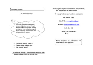 Une dernière pensée
• Quelle est donc la vérité ?
• Qu’est ce qui n’allait pas ?
• Que puis-je faire ?
Ces questions et bien d’autres seront abordées dans
mes prochains écrits, si Dieu le veut !
Pour de plus amples informations, des questions,
des suggestions ou des réactions,
Un unique message !
Je vous prie de ne pas hésiter à contacter :
Dr. Naji I. Arfaj
Site Web : www.abctruth.net
E-mail : abctruth@hotmail.comCeux qui sont sincères, honnêtes,
sérieux, objectif et ouvert d’esprit
dans la recherche de vérité et après
avoir pensé à cet unique message de
façon critique se poseront peut être
des questions du genre :
P.O. Box 418
Hofuf, Al-Ahsa 31982
KSA
Toute réaction ou correction est
bienvenue et très apprécié !
 