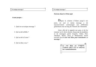 Un unique message !
Avant propos :
1. Quel est cet unique message ?
2. Qu’en dit la Bible ?
3. Qu’en dit le Coran ?
4. Qu’en dites vous ?
Un unique message !
Entrons dans le vif du sujet
Depuis la création d’Adam jusqu’à nos
jours, un seul et même message a été
successivement communiqué aux différentes
générations tout au long de l’histoire de l’humanité.
Ainsi, afin de le rappeler aux gens, et de les
ramener sur le droit chemin, beaucoup de prophètes
et de messagers parmi lesquels, Adam, Noé,
Abraham, Moïse, Jésus et Mohammad, furent
envoyés par le seul vrai Dieu pour transmettre ce
message :
Le vrai Dieu est UNIQUE.
N’adorez QUE LUI et observez
Ses commandements.
 