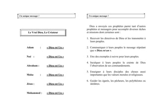 Un unique message !
Adam : « Dieu est Un »
Noé : « Dieu est Un »
Abraham : « Dieu est Un »
Moïse : « Dieu est Un »
Jésus : « Dieu est Un »
Mohammed : « Dieu est Un »
Un unique message !
Dieu a envoyés ces prophètes parmi tant d’autres
prophètes et messagers pour accomplir diverses tâches
et missions dont certaines sont :Le Vrai Dieu, Le Créateur
1. Recevoir les directives de Dieu et les transmettre à
leurs peuples.
2. Communiquer à leurs peuples le message stipulant
que « Dieu est un ».
3. Etre des exemples à suivre pour leurs peuples.
4. Inculquer à leurs peuples la crainte de Dieu
l’observation de ses commandements.
5. Enseigner à leurs disciples des choses aussi
importantes que les valeurs morales et religieuses.
6. Guider les égarés, les pêcheurs, les polythéistes ou
idolâtres.
 