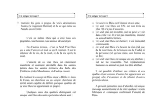 Un unique message !
7. Instruire les gens à propos de leurs destinations
finales (le Jugement Dernier) et de ce qui mène au
Paradis ou en Enfer.
C’est ce même Dieu qui à crée tous ces
prophètes, tout homme, tout animal et tout objet.
En d’autres termes, c’est ce Seul Vrai Dieu
qui a crée l’univers et tout ce qu’il contient. Il est le
créateur de la vie, de la mort, et de la vie après la
mort.
L’unicité de ce vrai Dieu est clairement
manifeste et aisément décelable dans les saintes
écrites dans les saintes écritures des Juifs, des
Chrétiens et des Musulmans, et d’autres encore.
En étudiant le concept de Dieu dans la Bible et dans
le Coran, un chercheur ou un simple chercheur de
vérité serait capable de définir quelques qualités de
ce vrai Dieu lui appartenant en propre.
Quelques unes des qualités distinguant cet
unique vrai Dieu des autres prétendus dieux sont :
Un unique message !
o Ce seul vrai Dieu est Créateur et non crée.
o Ce seul vrai Dieu est UN, est non trois ou
plus ! Il n’a pas d’associés.
o Ce seul vrai est invisible, nul ne peut le voir
dans cette vie. Il n’est pas manifeste, incarné
ou sous d’autres formes.
o Ce seul vrai Dieu est éternel ; il est immortel
et immuable.
o Ce seul vrai Dieu n’a besoin de rien (tel que
de la nourriture, de la boisson ou de l’aide) ni
de personne (tel qu’une mère, une femme ou
un fils)
o Ce seul vrai Dieu est unique en ses attributs ;
nul ne lui ressemble. Nul représentation
humaine ou animal ne peut Lui être attribué.
Il est possible d’utiliser ces critères et ces
qualités (tout comme d’autres lui appartenant en
propre) afin d’examiner et de rebuter d’autres
prétendu dieux.
A présent permettez moi d’aborder cet unique
message susmentionné et de citer quelque versets
bibliques et coraniques confirmant l’unicité de
Dieu.
 