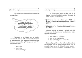 Mais avant cela, j’aimerais vous faire part de
cette pensée :
Cependant, en se basant sur un nombre
considérable d’études et de lectures sur la Chrétienté
et des discussions avec beaucoup de Chrétiens, J’ai
finit par comprendre qu’il conçoivent ce Dieu
unique en incluant :
1. Dieu le père.
2. Dieu le fils.
3. Dieu le Saint Esprit.
Un unique message ! Un unique message !
En faisant donc preuve de bon sens et de
logique pure, un honnête et sincère chercheur de
vérité pourrait raisonner ainsi :
Certains Chrétiens se
demandent sûrement, « Il est
évident que Dieu est Unique.
Nous croyons en un Dieu
Unique. Où veut donc-t-il en
venir ? »
Qu’entendez-vous en disant que DIEU est
UNIQUE, tandis que vous vous referez à TROIS
DIEU ?
Dieu est-il UN en TROIS ou TROIS en UN (1 en 3
ou 3 en 1) ?!
De plus, et selon les dogmes Chrétiens, ces trois
« Dieux » ont des identités des représentations et des
fonctions différentes :
1. Dieu le Père = Le Créateur.
2. Dieu le Fils = Le Sauveur.
3. Dieu le Saint Esprit = Le Conseiller.
De toute façon, si Jésus, Dieu le fils (ou fils de Dieu)
est réellement Dieu ou partie du Dieu unique, ceci ne
contredit-il pas ce que la Bible elle-même rapporte :
statuant que nul peut ni voir Dieu, ni entendre sa voix ?
 
