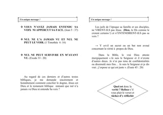 VOUS N’AVEZ JAMAIS ENTENDU SA
VOIX NI APPERCUT SA FACE. (Jean 5 : 37)
NUL NE L’A JAMAIS VU ET NUL NE
PEUT LE VOIR. (1 Timothée 6 :16)
NUL NE PEUT SURVIVRE EN M’AYANT
VU. (Exode 33 : 20)
Au regard de ces derniers et d’autres textes
bibliques, je me demande sincèrement et
honnêtement comment concilier le dogme, Jésus est
Dieu et le testament biblique statuant que nul n’a
jamais vu Dieu ni entendu Sa voix ?
Un unique message ! Un unique message !
Les juifs de l’époque sa famille et ses disciples,
ne VIRENT-ILS pas Jésus (Dieu, le fils comme le
croient certains !) et n’ENTENDIRENT-ILS pas sa
voix ?
→ Y a-t-il un secret ou un but non avoué
concernant la vérité à propos de Dieu.
Dans la Bible, le vrai Dieu atteste
énergiquement « Je suis le Seigneur et il n’existe
d’autres dieux. Je n’ai pas tenu de confidentialités
ou dissimulé mes fins… Je suis le Seigneur et je dis
vrai ; j’expose ce qui est juste ». (Esaie 45 : 20)
Quel est donc la
verité ? Relisez s’il
vous plait le verset et
tâchez d’y réfléchir
 