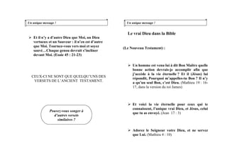 Un unique message !
Et il n’y a d’autre Dieu que Moi, un Dieu
vertueux et un Sauveur : il n’en est d’autre
que Moi. Tournez-vous vers moi et soyez
sauvé…Chaque genou devrait s’incliner
devant Moi. (Esaie 45 : 21-23)
CEUX-CI NE SONT QUE QUELQU’UNS DES
VERSETS DE L’ANCIENT TESTAMENT.
Un unique message !
Le vrai Dieu dans la Bible
(Le Nouveau Testament) :
Un homme est venu lui à dit Bon Maître quelle
bonne action devrais-je accomplir afin que
j’accède à la vie éternelle ? Et il (Jésus) lui
répondit, Pourquoi m’appelles-tu Bon ? Il n’y
a qu’un seul Bon, c’est Dieu. (Mathieu 19 : 16-
17, dans la version du roi James)
Et voici la vie éternelle pour ceux qui te
connaissent, l’unique vrai Dieu, et Jésus, celui
que tu as envoyé. (Jean 17 : 3)
Pouvez-vous songer à
d’autres versets
similaires ?
Adorez le Seigneur votre Dieu, et ne servez
que Lui. (Mathieu 4 : 10)
 