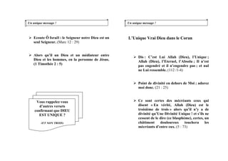 Un unique message !
Ecoute Ô Israël : le Seigneur notre Dieu est un
seul Seigneur. (Marc 12 : 29)
Alors qu’il un Dieu et un médiateur entre
Dieu et les hommes, en la personne de Jésus.
(1 Timothée 2 : 5)
Un unique message !
L’Unique Vrai Dieu dans le Coran
Dis : C’est Lui Allah (Dieu), l’Unique ;
Allah (Dieu), l’Eternel, l’Absolu ; Il n’est
pas engendré et il n’engendre pas ; et nul
ne Lui ressemble. (112 /1-4)
Point de divinité en dehors de Moi ; adorez
moi donc. (21 : 25)
Ce sont certes des mécréants ceux qui
disent « En vérité, Allah (Dieu) est le
troisième de trois » alors qu’il n’y a de
divinité qu’Une Divinité Unique ! et s’ils ne
cessent de le dire (ce blasphème), certes, un
châtiment douloureux touchera les
mécréants d’entre eux. (5 : 73)
Vous rappelez vous
d’autres versets
confirmant que DIEU
EST UNIQUE ?
(ET NON TROIS)
 