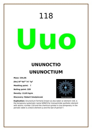 118
Uuo
UNUNOCTIO
UNUNOCTIUM
Mass: 244,06
[Rn] 5f14
6d10
7s2
7p6
Meelting point: ?
Boiling point: 320
Density: 13,65 kg/m
Discovery: Robert Smola czukń
Explication: Ununoctium formerly known as eka-radon or element 118, is
the temporary systematic name IUPAC9 for transactinide synthetic element
with atomic number 118 and the chemical symbol is Uuo temporary. In the
periodic table is a block element p and the last of period 7.
 