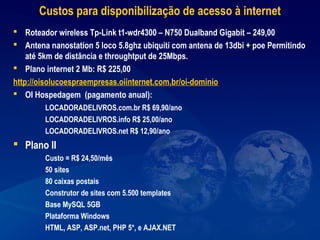 Custos para disponibilização de acesso à internet
 Roteador wireless Tp-Link t1-wdr4300 – N750 Dualband Gigabit – 249,00
 Antena nanostation 5 loco 5.8ghz ubiquiti com antena de 13dbi + poe Permitindo
até 5km de distância e throughtput de 25Mbps.
 Plano internet 2 Mb: R$ 225,00
http://oisolucoespraempresas.oiinternet.com.br/oi-dominio
 OI Hospedagem (pagamento anual):
LOCADORADELIVROS.com.br R$ 69,90/ano
LOCADORADELIVROS.info R$ 25,00/ano
LOCADORADELIVROS.net R$ 12,90/ano
 Plano II
Custo = R$ 24,50/mês
50 sites
80 caixas postais
Construtor de sites com 5.500 templates
Base MySQL 5GB
Plataforma Windows
HTML, ASP, ASP.net, PHP 5*, e AJAX.NET
 
