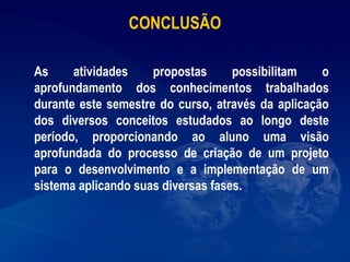 CONCLUSÃO
 
As atividades propostas possibilitam o
aprofundamento dos conhecimentos trabalhados
durante este semestre do curso, através da aplicação
dos diversos conceitos estudados ao longo deste
período, proporcionando ao aluno uma visão
aprofundada do processo de criação de um projeto
para o desenvolvimento e a implementação de um
sistema aplicando suas diversas fases.
 