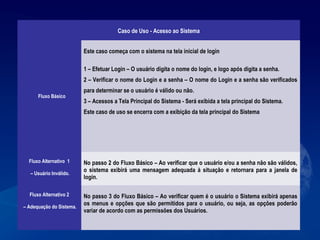 Caso de Uso - Acesso ao Sistema
Fluxo Básico
Este caso começa com o sistema na tela inicial de login
1 – Efetuar Login – O usuário digita o nome do login, e logo após digita a senha.
2 – Verificar o nome do Login e a senha – O nome do Login e a senha são verificados
para determinar se o usuário é válido ou não.
3 – Acessos a Tela Principal do Sistema - Será exibida a tela principal do Sistema.
Este caso de uso se encerra com a exibição da tela principal do Sistema
Fluxo Alternativo 1
– Usuário Inválido.
No passo 2 do Fluxo Básico – Ao verificar que o usuário e/ou a senha não são válidos,
o sistema exibirá uma mensagem adequada à situação e retornara para a janela de
login.
Fluxo Alternativo 2
– Adequação do Sistema.
No passo 3 do Fluxo Básico – Ao verificar quem é o usuário o Sistema exibirá apenas
os menus e opções que são permitidos para o usuário, ou seja, as opções poderão
variar de acordo com as permissões dos Usuários.
 