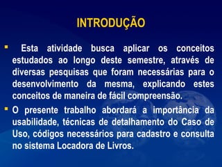 INTRODUÇÃO
 Esta atividade busca aplicar os conceitos
estudados ao longo deste semestre, através de
diversas pesquisas que foram necessárias para o
desenvolvimento da mesma, explicando estes
conceitos de maneira de fácil compreensão.
 O presente trabalho abordará a importância da
usabilidade, técnicas de detalhamento do Caso de
Uso, códigos necessários para cadastro e consulta
no sistema Locadora de Livros.
 