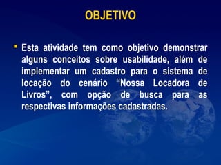 OBJETIVO
 Esta atividade tem como objetivo demonstrar
alguns conceitos sobre usabilidade, além de
implementar um cadastro para o sistema de
locação do cenário “Nossa Locadora de
Livros”, com opção de busca para as
respectivas informações cadastradas.
 
