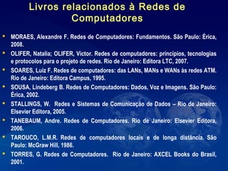  MORAES, Alexandre F. Redes de Computadores: Fundamentos. São Paulo: Érica,
2008.
 OLIFER, Natalia; OLIFER, Victor. Redes de computadores: princípios, tecnologias
e protocolos para o projeto de redes. Rio de Janeiro: Editora LTC, 2007.
 SOARES, Luiz F. Redes de computadores: das LANs, MANs e WANs às redes ATM.
Rio de Janeiro: Editora Campus, 1995.
 SOUSA, Lindeberg B. Redes de Computadores: Dados, Voz e Imagens. São Paulo:
Érica, 2002.
 STALLINGS, W. Redes e Sistemas de Comunicação de Dados – Rio de Janeiro:
Elsevier Editora, 2005.
 TANEBAUM, Andre. Redes de Computadores. Rio de Janeiro: Elsevier Editora,
2006.
 TAROUCO, L.M.R. Redes de computadores locais e de longa distância. São
Paulo: McGraw Hill, 1986.
 TORRES, G. Redes de Computadores. Rio de Janeiro: AXCEL Books do Brasil,
2001.
Livros relacionados à Redes de
Computadores
 