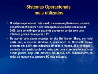 Sistemas Operacionais
mais utilizados
 O sistema operacional mais usado na nossa região tem a sua versão
denominada Windows 7. Ele foi lançado oficialmente em outro de
2009, para permitir que os usuários pudessem contar com uma
interface gráfica para operar o PC.
 De acordo com dados recentes do site Net Market Share, em maio
deste ano, o sistema Windows 8, mais novo da Microsoft, estava
presente em 4,27% das máquinas em todo o mundo. Já o Windows 7
aumenta sua participação no mercado, com crescimento contínuo
desde janeiro, hoje está presente em 44,85% dos computadores ao
redor do mundo e se tornou o SO mais utilizado.
 