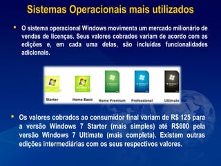 Sistemas Operacionais mais utilizados
 O sistema operacional Windows movimenta um mercado milionário de
vendas de licenças. Seus valores cobrados variam de acordo com as
edições e, em cada uma delas, são incluídas funcionalidades
adicionais.
 Os valores cobrados ao consumidor final variam de R$ 125 para
a versão Windows 7 Starter (mais simples) até R$600 pela
versão Windows 7 Ultimate (mais completa). Existem outras
edições intermediárias com os seus respectivos valores.
 