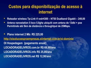 Custos para disponibilização de acesso à
internet
 Roteador wireless Tp-Link t1-wdr4300 – N750 Dualband Gigabit – 249,00
 Antena nanostation 5 loco 5.8ghz ubiquiti com antena de 13dbi + poe
Permitindo até 5km de distância e throughtput de 25Mbps.
 Plano internet 2 Mb: R$ 225,00
http://oisolucoespraempresas.oiinternet.com.br/oi-dominio
OI Hospedagem (pagamento anual):
LOCADORADELIVROS.com.br R$ 69,90/ano
LOCADORADELIVROS.info R$ 25,00/ano
LOCADORADELIVROS.net R$ 12,90/ano
 