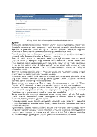 17 дугаар зураг. Төслийн шаардлагатай бичиг баримтууд
Дүгнэлт
“Бизнесийн удирдлагын шинэчлэл, туршилт, үр дүн” сэдвийн хүрээнд бид орчин үеийн
бизнесийн удирдлагын шинэ хандлага, түүнийг удирдах системийг санал болгох, мөн
өөрсдийн мэргэжлийн онцлогийг тусгах, төслийг удирдах, тодорхой асуудлын
төлөвлөлт ба хэрэгжилтийг удирдах системийг судлахаар сонгож авсан.
Төслийг удирдах, тодорхой асуудлын төлөвлөлт ба хэрэгжилтийг удирдах системүүд нь
нээлттэй эхийн ба хаалттай эхийн гэж 2 төрөлд хуваагддаг.
Хаалттай эхийн хувьд тус програмыг хэрэгжүүлж буй компани, ашиглах эрхийг
худалдаж авдаг тул хүчирхэг, илүү динамик шинжтэй байдаг. Харин нээлттэй эхийн
хувьд хаалттай эхтэй харьцуулахад давуу талуудтай. Давуу тал нь тухайн програмын
эх код нь бүх нийтэд нээлттэй байж, үнэгүй гэгдэж, зохиогчийн эрхийн асуудлыг
зөрчихгүйгээр цааш нь өөрийн үзэмж, хэрэгцээ шаардлагад нийцүүлэн хөгжүүлэх
боломжтой байсан.
Нээлттэй эхийн програмууд дотроос “Редмайн” системийг судлахаар болж тус програм
дээрээ төсөл хэрэгжүүлэн, үр дүнг гаргахыг зорьсон.
Редмайн нь аль ч серверт сууж ажиллах чадвартай ч нээлттэй эхийн үйлдлийн систем
дээр илүү зохицож ажиллах болов уу гэсэн үүднээс Ubuntu үйлдлийн системийг
ашиглаж, сервер компьютер болгон ашиглалаа.
Харин хэрэгжүүлэх төсөл дээр Монгол улсад үйл ажиллагаагаа явуулж буй “Содон
Солушн“ ХХК компаний хэрэгжүүлсэн төслийг удирдаж, үр дүнг гаргасан болно.
“Редмайн” төслийн тодорхой асуудлын төлөвлөлт ба хэрэгжилтийг удирдах систем нь
өөрөө нээлттэй эх учраас янз бүрийн олон модулиудыг нэмэлтээр суулгах боломжтой.
Тухайн модулиуд нь адилхан нээлттэй эх учраас маш олон байдаг.
Харин манай багийн хувьд програмчлалын мэдлэг, чадвар хангалттай сайн байгаагүйн
улмаас нэмэлт модулиудыг нэмж ажиллуулалгүй төслийн тодорхой асуудлын
төлөвлөлт, хэрэгжүүлэлтийн үр дүнг гарсан.
Туршилтын явцад зардал боддог, санхүүгийн модулийг нэмж чадаагүй ч редмайны
бүхий л боломжуудыг ашиглаж чадвал бодит утгаараа Төслийн удирдлагын систем гэж
хэлэгдэх боломжтой.
Үүнээс гадна Монголд үйл ажиллагаагаа явуулж буй бизнесийн байгууллагууд энэхүү
програмыг төслийг удирдах, төслийн тодорхой асуудлын төлөвлөлт, хэрэгжүүлэлтийг
удирдаж чадах үр ашигтай систем гэдгийг ойлгож эхэлж байгаа бөгөөд редмайны
бүхий л боломжууд, функцуудыг судалж, үйл ажиллагаандаа ашиглаж байна.

 