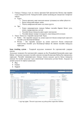 2. Гишүүд: Гишүүд гэдэг нь төсөлд оролцож буй оролцогчид бөгөөд өөр өөрийн
гэсэн гишүүнчлэлтэй. Гишүүнчлэлийг админ идэвхжүүлж хандалтын тохиргоог
хийдэг.
Үүрэг:
o Төсөлд оролцон, өөрт оногдсон ажлыг хугацаанд нь хийж гүйцэтгэх
o Бусад гишүүдийн явцыг хянах
o Төсөлд шаардлагатай шинэ дэд төсөл үүсгэх
Эрх:
o Хэрэв зөвшөөрөгдсөн гишүүн байвал төслийн баримт бичиг үзэх,
нэмэх, засвар оруулах, устгах
o Төслийн бусад гишүүдэд ажил үүрэг оногдуулах
o Төслийн явцын талаар хэлэлцүүлэг дээр гишүүдтэй хэлэлцэх
3. Төсөл: Төсөл нь 2 төрлийн хандалттай. Үүнд:
Public – Энэ төрлийн хандалт нь зочин хэрэглэгч болон нэвтрээгүй хэрэглэгч
төслийг үзэх боломжтой байдаг.
Private – Энэ төрлийн хандалт нь зочин хэрэглэгч болон нэвтрээгүй
хэрэглэгчид төслийг үзэх боломжгүй байдаг ба зөвхөн төслийн гишүүдэд
харагддаг.
Issue tracking system – Тодорхой асуудлын төлөвлөлт ба хэрэгжилтийг удирдах
систем
Асуудлын төлөвлөлт ба хэрэгжилтийг удирдах нь бол Редмайний бизнесийн амин зүрх
байдаг. Асуудлын хуудсанд төслийн дууссан хугацаа ба явагдаж байгаа бүх процессууд
харагддаг. Төслийн зөвшөөрөгдсөн гишүүд төсөлд асуудал үүсгэн бусад гишүүдэд
оноодог ба тухайн асуудлыг хүнд оноогоогүй тохиолдолд устгаж болно. Асуудал нь
дотроо үндсэн 3н төрөлд хуваагддаг.
Bug
Feature
Support

1 дүгээр зураг. Төсөлд хэрэгжих асуудалуудын харагдах байдал

 