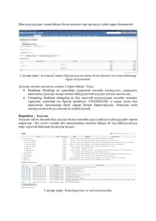 Мөн асуудлуудыг төлөв байдал болон ангилал зэргээр шүүлт хийн харах боломжтой.

2 дугаар зураг. Асуудалыг төрөл бүрээр шүүлт хийж болох бөгөөд энэ дээрх байдлаар
харах боломжтой.
Асуудал хөтлөх систем нь дотроо 2 төрөл байдаг. Үүнд:
Roadmap: Roadmap нь хувилбарт суурилсан төслийн хөгжүүлэлт, удирдлага,
ажиллахад тусалдаг өндөр зохион байгуулалттай асуудал хөтлөх систем юм.
Changelog: Redmine changelog нь бүх хаалттай асуудлуудын төслийн түвшинг
харуулан, хувилбар тус бүрээр эрэмбэдэг. CHANGELOG -д кодыг солих бүх
ажиллагааг (автоматаар биш) гараар бичиж баримтжуулна. Ялангуяа олон
хөгжүүлэгчидтэй үед онцгой ач холбогдолтой.
Repository – Агуулах
Агуулах таб нь төслийн бүх агуулах болон хамгийн сүүлд хийгдсэн үйлдлүүдийг гарган
харуулдаг. Энэ хэсэгт тухайн үйл ажиллагааны кодчлол байдаг ба энд байгууллагууд
өөрт хэрэгтэй байдлаар хөгжүүлж болдог.

3 дугаар зураг. Хувилбаруудын эх код хадгалагддаг

 