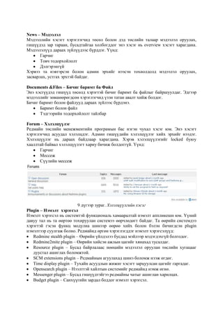News – Мэдээлэл
Мэдээллийн хэсэгт хэрэглэгчид төсөл болон дэд төслийн талаар мэдээлэл оруулах,
гишүүдэд зар тараан, бусадтайгаа холбогддог энэ хэсэг нь overview хэсэгт харагдана.
Мэдээлэлүүд дараах зүйлүүдээс бүрддэг. Үүнд:
Гарчиг
Товч тодорхойлолт
Дэлгэрэнгүй
Хэрвээ та нэвтэрсэн болон админ эрхийг нээсэн тохиолдолд мэдээлэл оруулах,
засварлах, устгах эрхтэй байдаг.
Documents &Files – Бичиг баримт ба Файл
Энэ хэсгүүдэд гишүүд төсөлд хэрэгтэй бичиг баримт ба файлыг байршуулдаг. Эдгээр
мэдээллийг зөвшөөрөгдсөн хэрэглэгчид үзэн татан авалт хийж болдог.
Бичиг баримт болон файлууд дараах зүйлээс бүрдэнэ.
Баримт болон файл
Тэдгээрийн тодорхойлолт тайлбар
Forum – Хэлэлцүүлэг
Редмайн төслийн менежментийн програмын бас нэгэн чухал хэсэг юм. Энэ хэсэгт
хэрэглэгчид асуудал хэлэлцдэг. Админ гишүүдийн хэлэлцүүлэг хийх эрхийг нээдэг.
Хэлэлцүүлэг нь дараах байдлаар харагдана. Хэрэв хэлэлцүүлэгийг locked буюу
хааллтай байвал хэлэлцүүлэгт хариу бичиж болдоггүй. Үүнд:
Гарчиг
Мессеж
Сүүлийн мессеж

9 дүгээр зураг. Хэлэлцүүлгийн хэсэг
Plugin – Нэмэлт хэрэгсэл
Нэмэлт хэрэгсэл нь системтэй функциональ хамааралтай нэмэлт аппликешн юм. Үүний
давуу тал нь та өөртөө тохируулан системээ өөрчлөдөгт байдаг. Та өөрийн системдээ
хэрэгтэй гэсэн функц модулиа шинээр өөрөө хийх болон бэлэн бичигдсэн plugin
нэмэлтээр суулгаж болно. Редмайнд өргөн хэрэглэгддэг нэмэлт хэрэгсэлүүд:
Redmine stealth plugin – Өөрийн үйлдэлээ бусдад мэйлээр мэдэгдэхгүй болгодог.
Redmine2mite plugin – Өөрийн хийсэн ажлын цагийг хянахад тусалдаг.
Resource plugin – Бусад байрлалаас нөөцийн мэдээлэл оруулан төслийн хугацааг
дуустал ашиглах боломжтой.
SCM extensions plugin – Редмайнын агуулахад шинэ боломж нээж өгдөг.
Time display plugin – Тухайн асуудлын жижиг хэсэгт зарцуулсан цагийг гаргадаг.
Opensearch plugin – Нээлттэй хайлтын системийг редмайнд нэмж өгнө.
Messenger plugin – Бусад гишүүдтэйгээ редмайны чатыг ашиглан харилцах.
Budget plugin – Санхүүгийн зардал боддог нэмэлт хэрэгсэл.

 