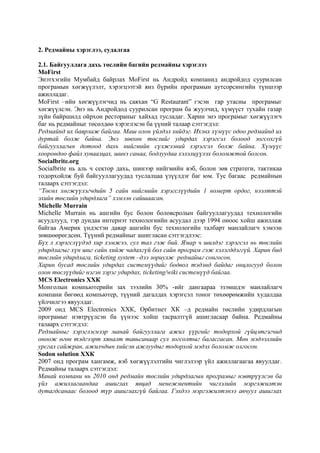 2. Редмайны хэрэглээ, судалгаа
2.1. Байгууллага дахь төслийн багийн редмайны хэрэглээ
MoFirst
Энэтхэгийн Мумбайд байрлах MoFirst нь Андройд компанид андройдод суурилсан
програмын хөгжүүлэлт, хэрэгцээтэй янз бүрийн програмын аутсорсингийн түншээр
ажилладаг.
MoFirst –ийн хөгжүүлэгчид нь саяхан “G Restaurant” гэсэн гар утасны програмыг
хөгжүүлсэн. Энэ нь Андройдод суурилсан програм ба жуулчид, хүмүүст тухайн газар
зүйн байршилд ойрхон рестораныг хайхад тусладаг. Харин энэ програмыг хөгжүүлэгч
баг нь редмайныг төсөлдөө хэрэглэсэн ба үүний талаар сэтгэгдэл:
Редмайнд их баярлаж байгаа. Маш олон үйлдэл хийдэг. Ихэнх хүмүүс одоо редмайнд их
дуртай болж байна. Энэ зөвхөн төслийг удирдах хэрэгсэл болоод зогсохгүй
байгууллагын дотоод дахь нийгмийн сүлжээний хэрэгсэл болж байна. Хүмүүс
хоорондоо файл хуваалцах, шинэ санаа, бодлуудаа хэлэлцүүлэх боломжтой болсон.
Socialbrite.org
Socialbrite нь аль ч сектор дахь, шинээр нийгмийн вэб, болон зөв стратеги, тактикаа
тодорхойлж буй байгууллагуудад туслалцаа үзүүлдэг баг юм. Тус багаас редмайнын
талаарх сэтгэгдэл:
“Төсөл хөгжүүлэгчдийн 5 сайн нийгмийн хэрэгслүүдийн 1 номерт ордог, нээлттэй
эхийн төслийн удирдлага” хэмээн сайшаасан.
Michelle Murrain
Michelle Murrain нь ашгийн бус болон боловсролын байгууллагуудад технологийн
асуудлууд, тэр дундаа интернэт технологиийн асуудал дээр 1994 оноос хойш ажиллаж
байгаа Америк үндэстэн даяар ашгийн бус технологийн талбарт манлайлагч хэмээн
зөвшөөрөгдсөн. Түүний редмайныг ашигласан сэтгэгдлээс:
Бүх л хэрэгслүүдэд хир хэмжээ, сул тал гэж бий. Ямар ч шилдэг хэрэгсэл нь төслийн
удирдлагыг хүн шиг сайн хийж чадахгүй бол сайн програм гэж хэлэгддэггүй. Харин бид
төслийн удирдлага, ticketing system –дээ зориулж редмайыг сонгосон.
Харин бусад төслийн удирдах системүүдийг бодвол тэдэнд байдаг онцлогууд болон
олон төслүүдийг нэгэн зэрэг удирдах, ticketing/wiki системүүд байгаа.
MCS Electronics ХХК
Монголын компьютерийн зах зээлийн 30% -ийг дангаараа эзэмшдэг манлайлагч
компани бөгөөд компьютер, түүний дагалдах хэрэгсэл тоног төхөөрөмжийн худалдаа
үйлчилгээ явуулдаг.
2009 онд MCS Electronics ХХК, Орбитнет ХК –д редмайн төслийн удирдлагын
програмыг нэвтрүүлсэн ба үүнээс хойш тасралтгүй ашигласаар байна. Редмайны
талаарх сэтгэгдэл:
Редмайныг хэрэглэснээр манай байгууллага ажил үүргийг тодорхой гүйцэтгэгчид
оноож өгөн тэдгээрт хяналт тавьсанаар сул зогсолтыг багасгасан. Мөн мэдээллийн
урсгал сайжран, ажилчдын хийсэн ажлуудыг тодорхой мэдэх боломж олгосон.
Sodon solution ХХК
2007 онд програм хангамж, вэб хөгжүүлэлтийн чиглэлээр үйл ажиллагаагаа явуулдаг.
Редмайны талаарх сэтгэгдэл:
Манай компани нь 2010 онд редмайн төслийн удирдлагын програмыг нэвтрүүлсэн ба
үйл ажиллагаандаа ашиглах явцад менежментийн чиглэлийн мэргэжилтэн
дутагдсанаас болоод түр ашиглахгүй байгаа. Гэхдээ мэргэжилтэнээ авчуул ашиглах

 