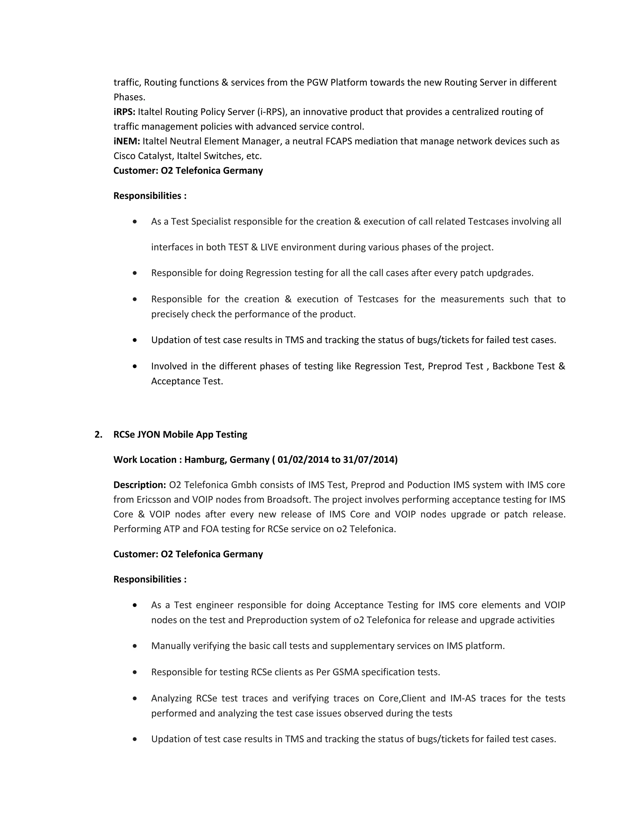 traffic, Routing functions & services from the PGW Platform towards the new Routing Server in different
Phases.
iRPS: Italtel Routing Policy Server (i-RPS), an innovative product that provides a centralized routing of
traffic management policies with advanced service control.
iNEM: Italtel Neutral Element Manager, a neutral FCAPS mediation that manage network devices such as
Cisco Catalyst, Italtel Switches, etc.
Customer: O2 Telefonica Germany
Responsibilities :
• As a Test Specialist responsible for the creation & execution of call related Testcases involving all
interfaces in both TEST & LIVE environment during various phases of the project.
• Responsible for doing Regression testing for all the call cases after every patch updgrades.
• Responsible for the creation & execution of Testcases for the measurements such that to
precisely check the performance of the product.
• Updation of test case results in TMS and tracking the status of bugs/tickets for failed test cases.
• Involved in the different phases of testing like Regression Test, Preprod Test , Backbone Test &
Acceptance Test.
2. RCSe JYON Mobile App Testing
Work Location : Hamburg, Germany ( 01/02/2014 to 31/07/2014)
Description: O2 Telefonica Gmbh consists of IMS Test, Preprod and Poduction IMS system with IMS core
from Ericsson and VOIP nodes from Broadsoft. The project involves performing acceptance testing for IMS
Core & VOIP nodes after every new release of IMS Core and VOIP nodes upgrade or patch release.
Performing ATP and FOA testing for RCSe service on o2 Telefonica.
Customer: O2 Telefonica Germany
Responsibilities :
• As a Test engineer responsible for doing Acceptance Testing for IMS core elements and VOIP
nodes on the test and Preproduction system of o2 Telefonica for release and upgrade activities
• Manually verifying the basic call tests and supplementary services on IMS platform.
• Responsible for testing RCSe clients as Per GSMA specification tests.
• Analyzing RCSe test traces and verifying traces on Core,Client and IM-AS traces for the tests
performed and analyzing the test case issues observed during the tests
• Updation of test case results in TMS and tracking the status of bugs/tickets for failed test cases.
 