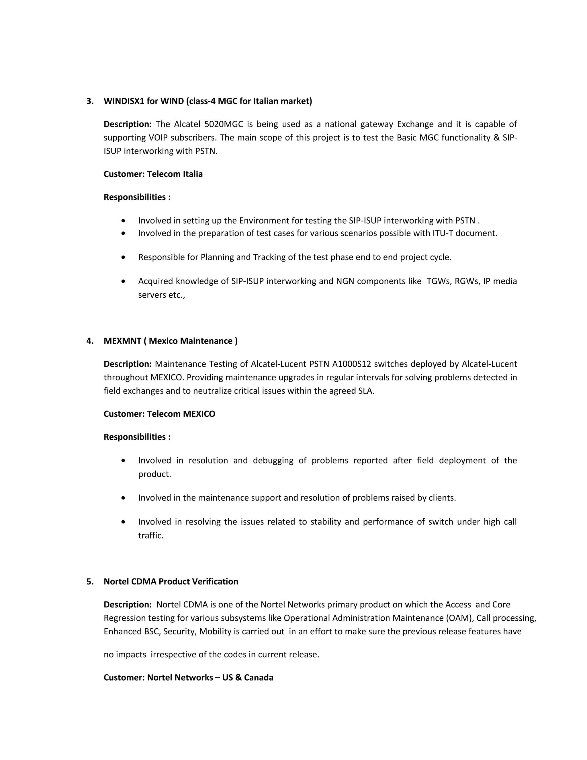 3. WINDISX1 for WIND (class-4 MGC for Italian market)
Description: The Alcatel 5020MGC is being used as a national gateway Exchange and it is capable of
supporting VOIP subscribers. The main scope of this project is to test the Basic MGC functionality & SIP-
ISUP interworking with PSTN.
Customer: Telecom Italia
Responsibilities :
• Involved in setting up the Environment for testing the SIP-ISUP interworking with PSTN .
• Involved in the preparation of test cases for various scenarios possible with ITU-T document.
• Responsible for Planning and Tracking of the test phase end to end project cycle.
• Acquired knowledge of SIP-ISUP interworking and NGN components like TGWs, RGWs, IP media
servers etc.,
4. MEXMNT ( Mexico Maintenance )
Description: Maintenance Testing of Alcatel-Lucent PSTN A1000S12 switches deployed by Alcatel-Lucent
throughout MEXICO. Providing maintenance upgrades in regular intervals for solving problems detected in
field exchanges and to neutralize critical issues within the agreed SLA.
Customer: Telecom MEXICO
Responsibilities :
• Involved in resolution and debugging of problems reported after field deployment of the
product.
• Involved in the maintenance support and resolution of problems raised by clients.
• Involved in resolving the issues related to stability and performance of switch under high call
traffic.
5. Nortel CDMA Product Verification
Description: Nortel CDMA is one of the Nortel Networks primary product on which the Access and Core
Regression testing for various subsystems like Operational Administration Maintenance (OAM), Call processing,
Enhanced BSC, Security, Mobility is carried out in an effort to make sure the previous release features have
no impacts irrespective of the codes in current release.
Customer: Nortel Networks – US & Canada
 