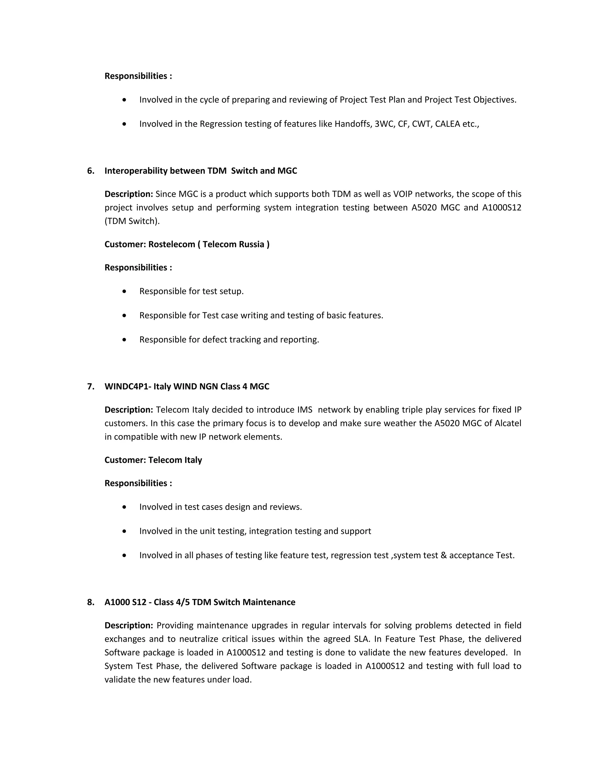 Responsibilities :
• Involved in the cycle of preparing and reviewing of Project Test Plan and Project Test Objectives.
• Involved in the Regression testing of features like Handoffs, 3WC, CF, CWT, CALEA etc.,
6. Interoperability between TDM Switch and MGC
Description: Since MGC is a product which supports both TDM as well as VOIP networks, the scope of this
project involves setup and performing system integration testing between A5020 MGC and A1000S12
(TDM Switch).
Customer: Rostelecom ( Telecom Russia )
Responsibilities :
• Responsible for test setup.
• Responsible for Test case writing and testing of basic features.
• Responsible for defect tracking and reporting.
7. WINDC4P1- Italy WIND NGN Class 4 MGC
Description: Telecom Italy decided to introduce IMS network by enabling triple play services for fixed IP
customers. In this case the primary focus is to develop and make sure weather the A5020 MGC of Alcatel
in compatible with new IP network elements.
Customer: Telecom Italy
Responsibilities :
• Involved in test cases design and reviews.
• Involved in the unit testing, integration testing and support
• Involved in all phases of testing like feature test, regression test ,system test & acceptance Test.
8. A1000 S12 - Class 4/5 TDM Switch Maintenance
Description: Providing maintenance upgrades in regular intervals for solving problems detected in field
exchanges and to neutralize critical issues within the agreed SLA. In Feature Test Phase, the delivered
Software package is loaded in A1000S12 and testing is done to validate the new features developed. In
System Test Phase, the delivered Software package is loaded in A1000S12 and testing with full load to
validate the new features under load.
 