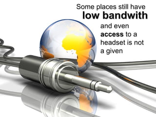 Some places still have  low bandwith and even  access  to a headset is not a given 