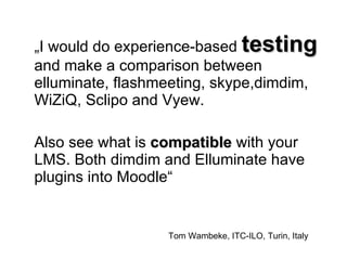 „ I would do experience-based  testing  and make a comparison between elluminate, flashmeeting, skype,dimdim, WiZiQ, Sclipo and Vyew. Also see what is  compatible  with your LMS. Both dimdim and Elluminate have plugins into Moodle“  Tom Wambeke, ITC-ILO, Turin, Italy 