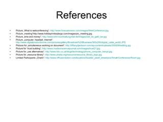 References Picture „What is webconferecing“:  http://www.forecastvision.com/images/WebConference.jpg   Picture „meeting“http://www.holidayinnkeylargo.com/images/pic_meeting.jpg  Picture „time and money“:  http://www.lohn-buchhaltung-kiel.de/images/zeit_ist_geld_sw.jpg Picture „computer, headset, internet“:  http://www.digitalproductionme.com/pictures/gallery/Broadcast%20Business/300x200/digital_cable_world.JPG   Pitcture for „simultaneous working on document“:  http://tiffanydjackson.com/wp-content/uploads/2009/06/editing.jpg Picture for “trust building“:  http://www.madisonavenuejournal.com/images/trust21.jpg Picture for „use alternatives“:  http://www.bbc.co.uk/blogs/technology/phone_computer_kenya.jpg Picture for „resource library“:  http://www.phada.org/resource/resource_library_logo.jpg   Limited Participants „Chairs“:  http://www.officeevolution.com/locations/boulder_pearl_street/pics/Small-Conference-Room.jpg   