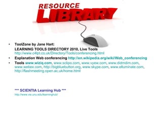 ToolZone by Jane Hart:  LEARNING TOOLS DIRECTORY 2010, Live Tools   http://www.c4lpt.co.uk/Directory/Tools/conferencing.html Explanation Web conferencing  http://en.wikipedia.org/wiki/Web_conferencing Tools  www.wiziq.com ,  www.sclipo.com ,  www.vyew.com ,  www.didmdim.com ,  www.webex.com ,  http://bigbluebutton.org ,  www.skype.com ,  www.elluminate.com ,  http://flashmeeting.open.ac.uk/home.html *** SCIENTIA Learning Hub *** http://www.vie.unu.edu/learninghub/   