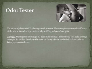 Think your job stinks? Try being an odor tester. These employees test the efficacy
of deodorants and antiperspirants by sniffing subjects’ armpits
Türkçe: Mesleğinizin koktuğunu düşünüyorsunuz? Bir de koku test edici olmayı
deneyin.Bu işçiler deodorantların ve ter önleyicilerin etkilerini koltuk altlarını
koklayarak test ederler.

 